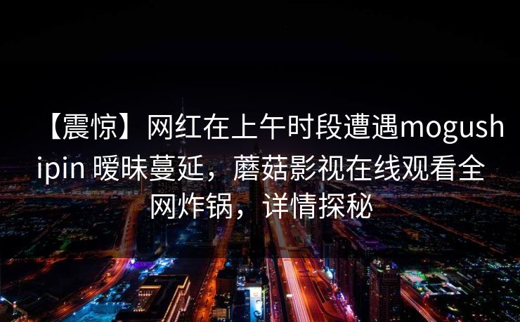 【震惊】网红在上午时段遭遇mogushipin 暧昧蔓延，蘑菇影视在线观看全网炸锅，详情探秘