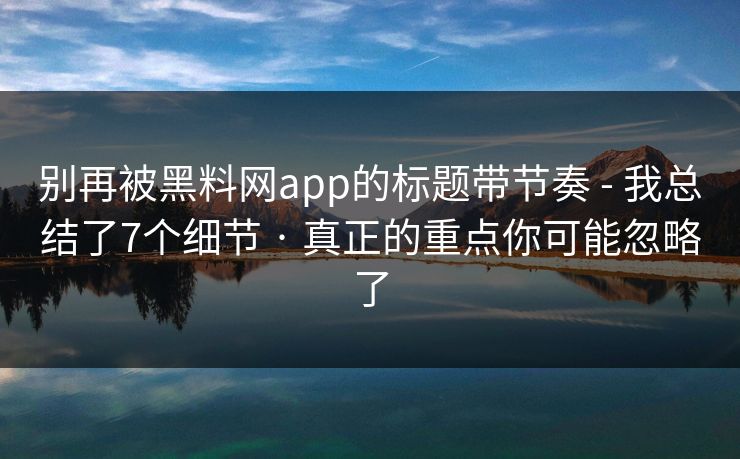 别再被黑料网app的标题带节奏 - 我总结了7个细节 · 真正的重点你可能忽略了