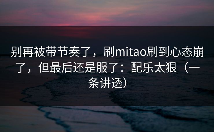 别再被带节奏了，刷mitao刷到心态崩了，但最后还是服了：配乐太狠（一条讲透）