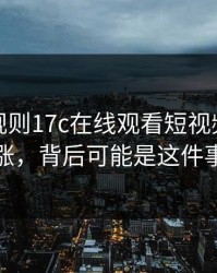 突然改规则17c在线观看短视频热度暴涨，背后可能是这件事