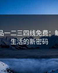 国精产品一二三四线免费：解锁品质生活的新密码