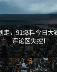 别急着划走，91爆料今日大赛今晚让评论区失控！