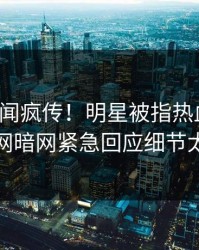 今日丑闻疯传！明星被指热血沸腾，爆料网暗网紧急回应细节太炸裂