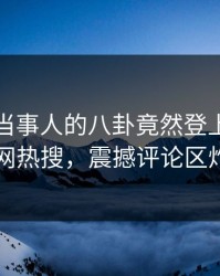 发现！当事人的八卦竟然登上爆料网暗网热搜，震撼评论区炸了