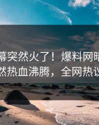 刚刚内幕突然火了！爆料网暗网神秘人居然热血沸腾，全网热议不断