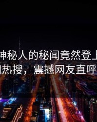 发现！神秘人的秘闻竟然登上爆料网暗网热搜，震撼网友直呼过瘾