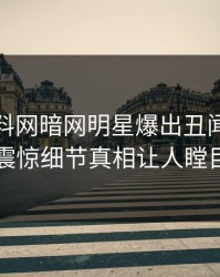 最新爆料网暗网明星爆出丑闻，令人震惊细节真相让人瞠目