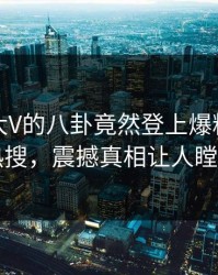 查看！大V的八卦竟然登上爆料网暗网热搜，震撼真相让人瞠目