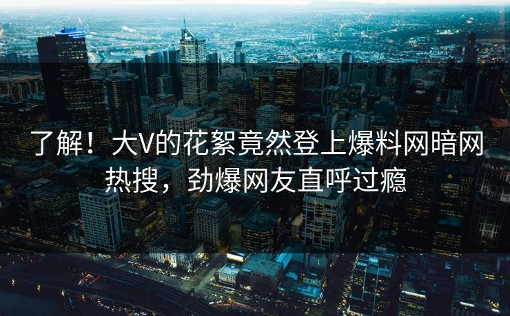 了解！大V的花絮竟然登上爆料网暗网热搜，劲爆网友直呼过瘾