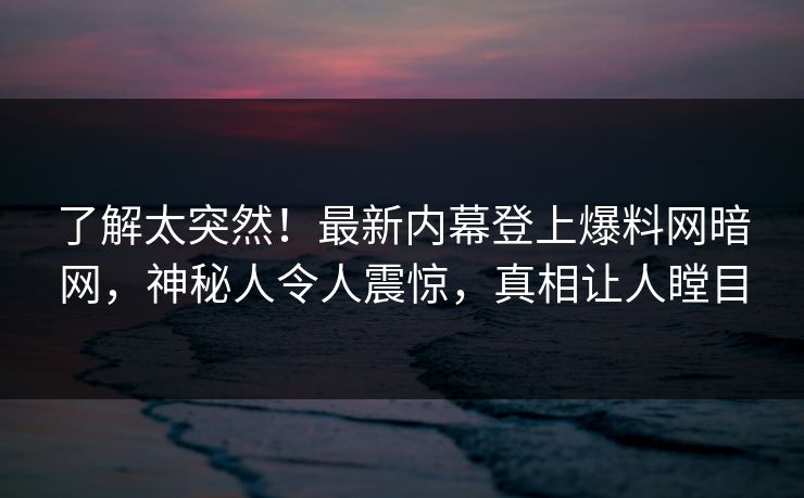 了解太突然！最新内幕登上爆料网暗网，神秘人令人震惊，真相让人瞠目