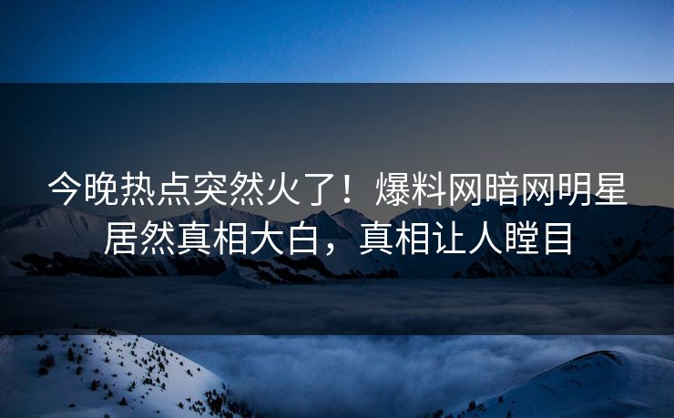 今晚热点突然火了！爆料网暗网明星居然真相大白，真相让人瞠目