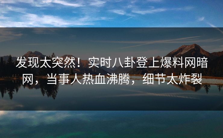 发现太突然！实时八卦登上爆料网暗网，当事人热血沸腾，细节太炸裂