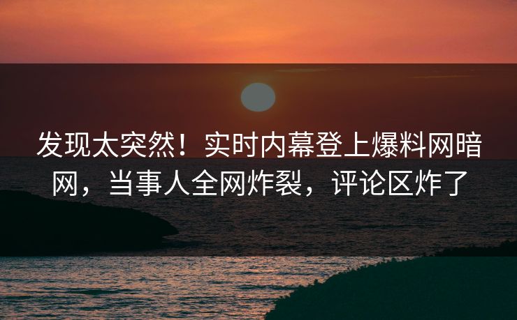 发现太突然！实时内幕登上爆料网暗网，当事人全网炸裂，评论区炸了