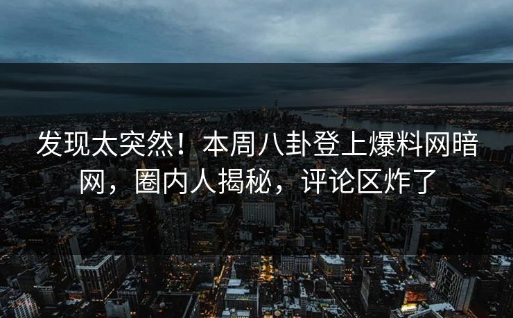 发现太突然！本周八卦登上爆料网暗网，圈内人揭秘，评论区炸了