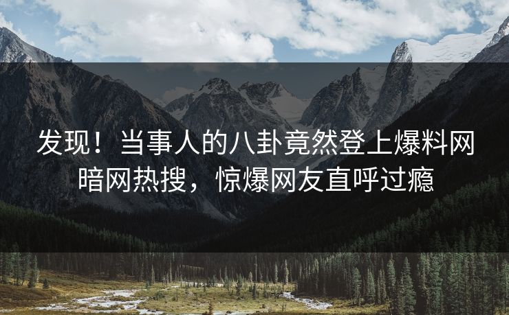 发现！当事人的八卦竟然登上爆料网暗网热搜，惊爆网友直呼过瘾