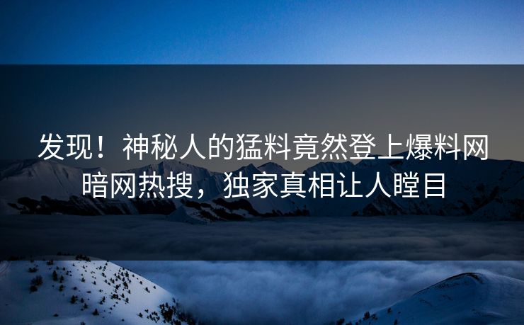 发现！神秘人的猛料竟然登上爆料网暗网热搜，独家真相让人瞠目