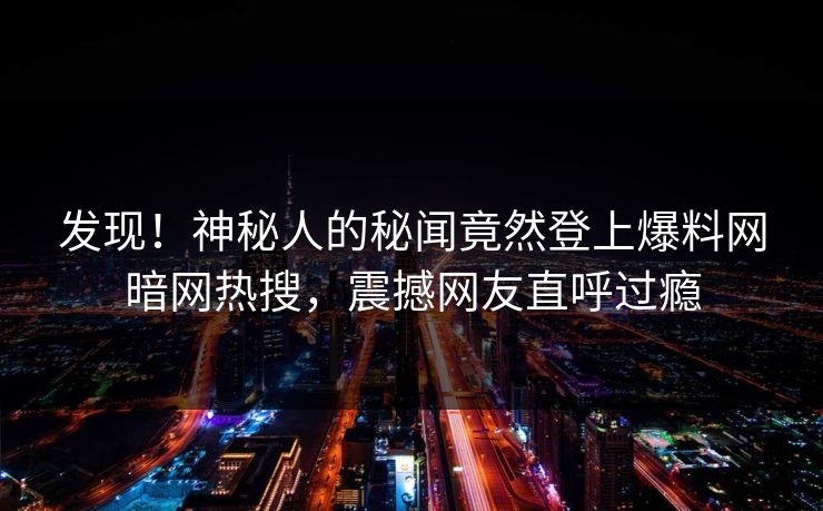发现！神秘人的秘闻竟然登上爆料网暗网热搜，震撼网友直呼过瘾