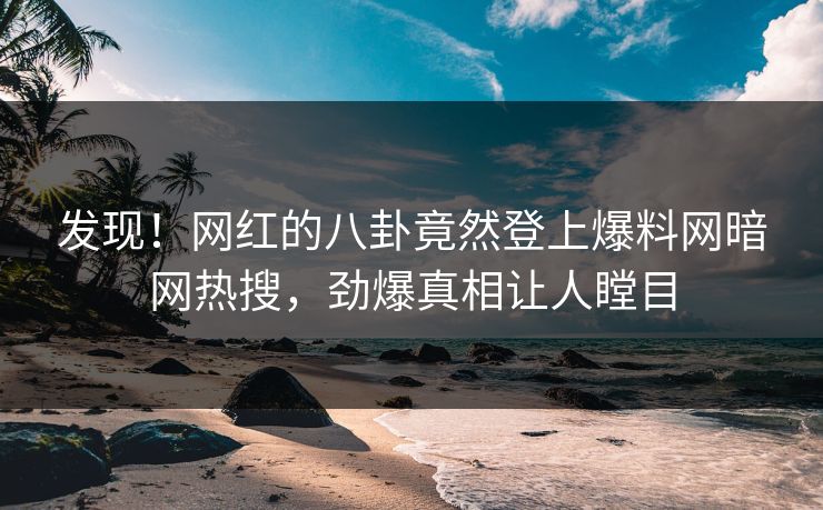 发现！网红的八卦竟然登上爆料网暗网热搜，劲爆真相让人瞠目