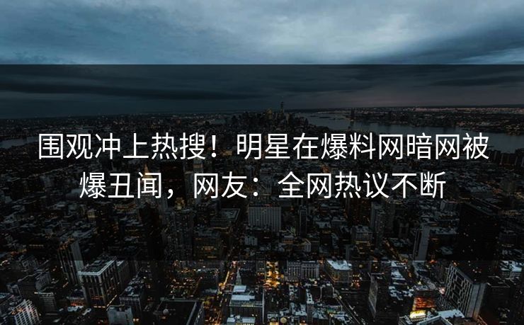 围观冲上热搜！明星在爆料网暗网被爆丑闻，网友：全网热议不断