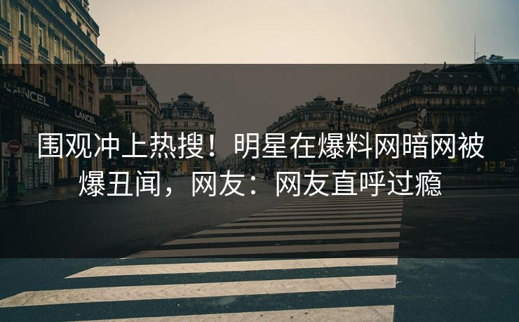 围观冲上热搜！明星在爆料网暗网被爆丑闻，网友：网友直呼过瘾