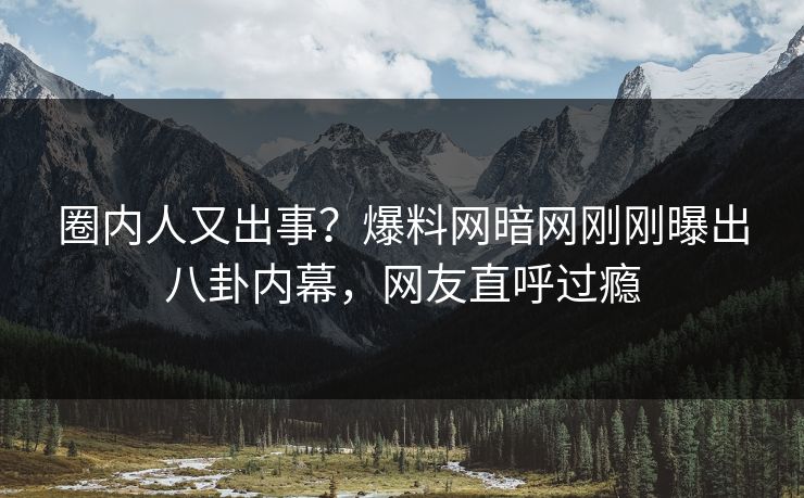 圈内人又出事？爆料网暗网刚刚曝出八卦内幕，网友直呼过瘾