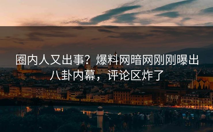 圈内人又出事？爆料网暗网刚刚曝出八卦内幕，评论区炸了