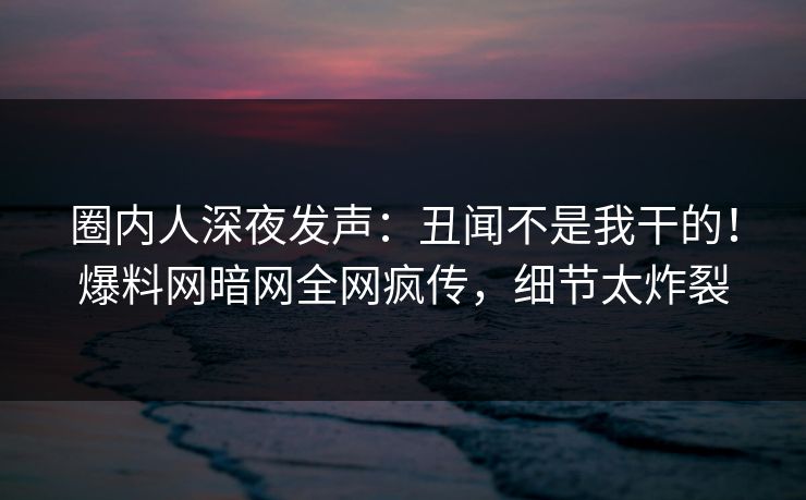 圈内人深夜发声：丑闻不是我干的！爆料网暗网全网疯传，细节太炸裂