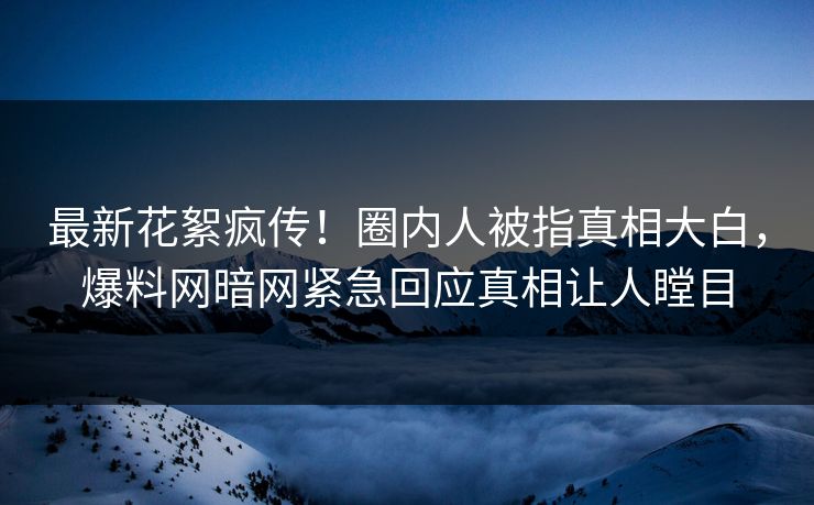 最新花絮疯传！圈内人被指真相大白，爆料网暗网紧急回应真相让人瞠目