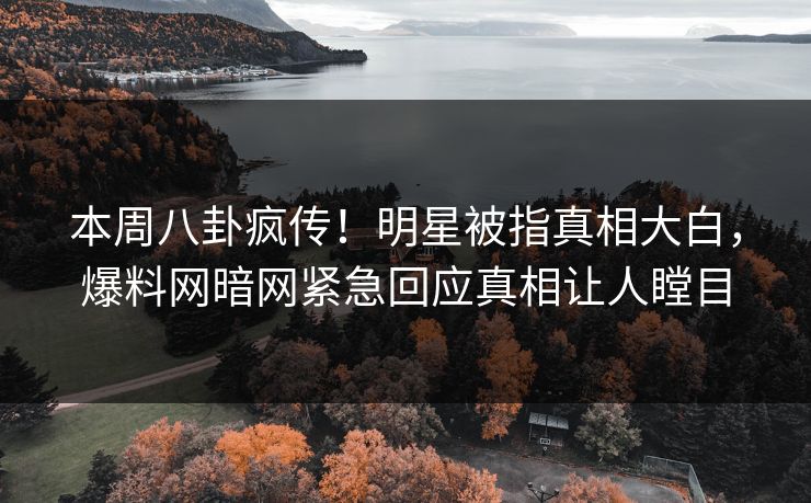 本周八卦疯传！明星被指真相大白，爆料网暗网紧急回应真相让人瞠目