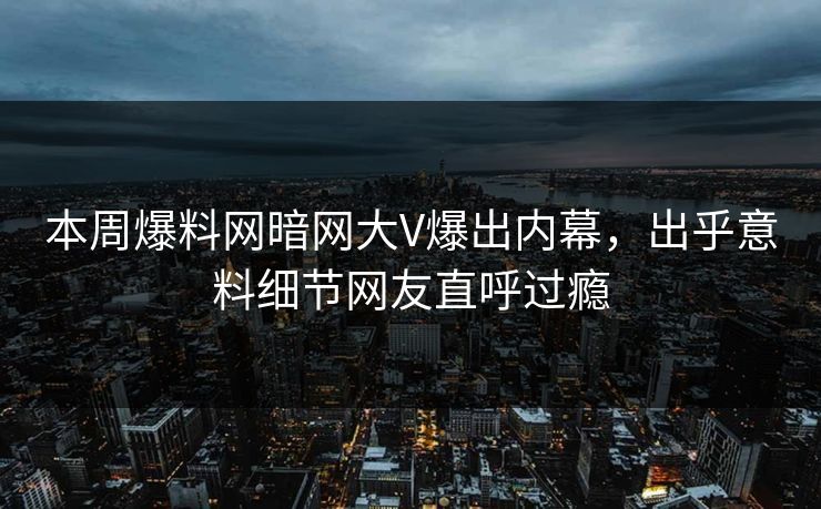 本周爆料网暗网大V爆出内幕，出乎意料细节网友直呼过瘾