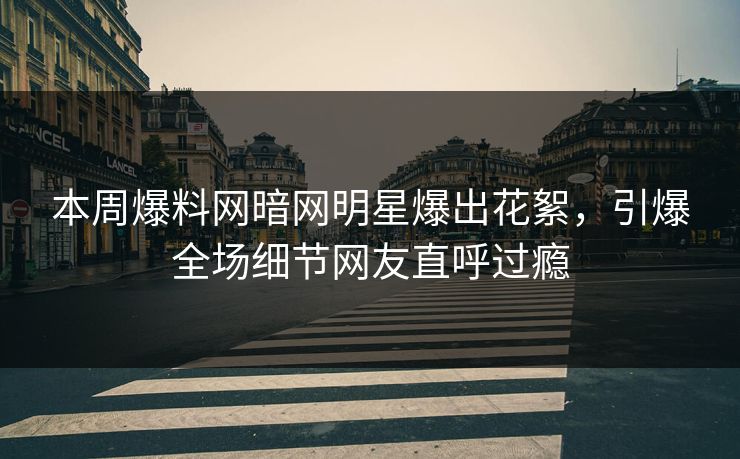 本周爆料网暗网明星爆出花絮，引爆全场细节网友直呼过瘾