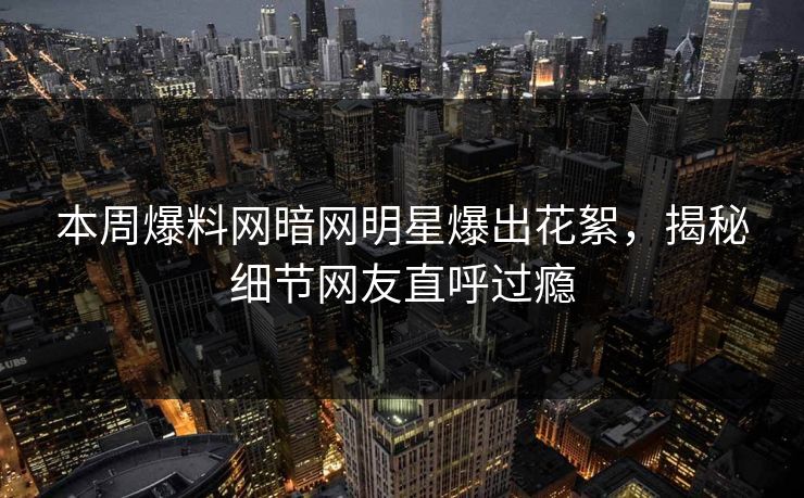 本周爆料网暗网明星爆出花絮，揭秘细节网友直呼过瘾