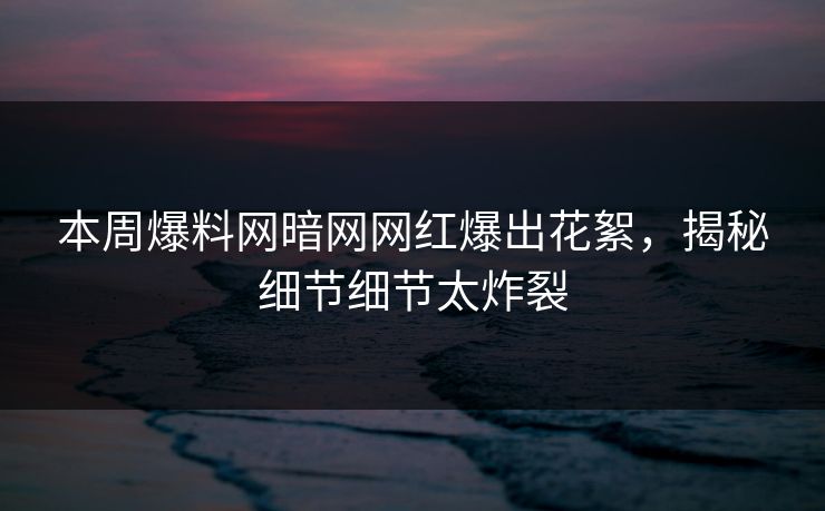 本周爆料网暗网网红爆出花絮，揭秘细节细节太炸裂