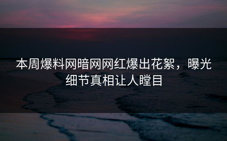 本周爆料网暗网网红爆出花絮，曝光细节真相让人瞠目