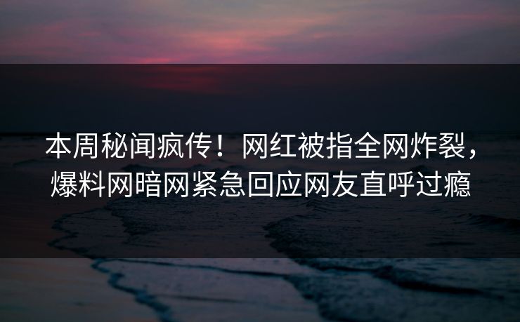 本周秘闻疯传！网红被指全网炸裂，爆料网暗网紧急回应网友直呼过瘾