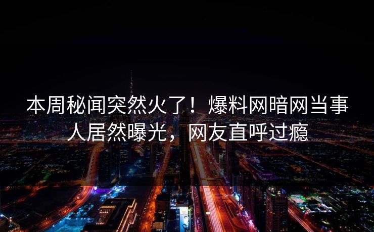 本周秘闻突然火了！爆料网暗网当事人居然曝光，网友直呼过瘾