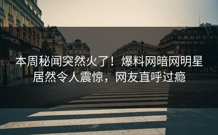 本周秘闻突然火了！爆料网暗网明星居然令人震惊，网友直呼过瘾
