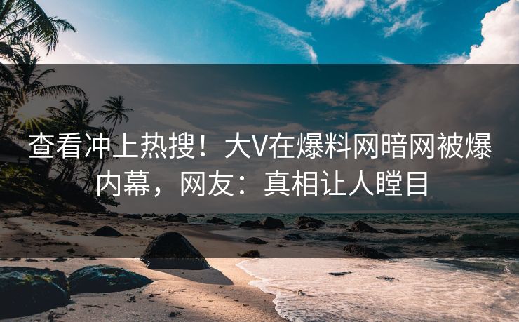 查看冲上热搜！大V在爆料网暗网被爆内幕，网友：真相让人瞠目