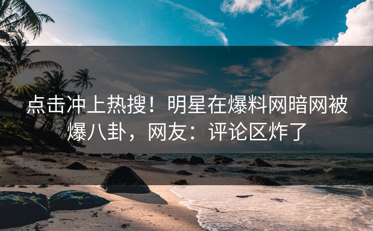 点击冲上热搜！明星在爆料网暗网被爆八卦，网友：评论区炸了