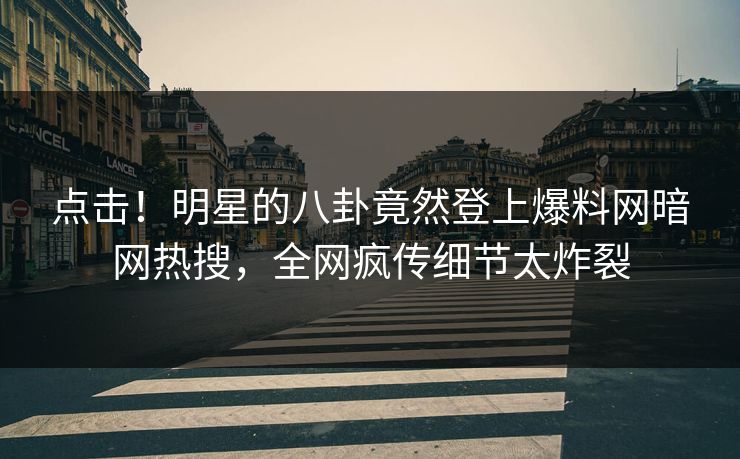 点击！明星的八卦竟然登上爆料网暗网热搜，全网疯传细节太炸裂