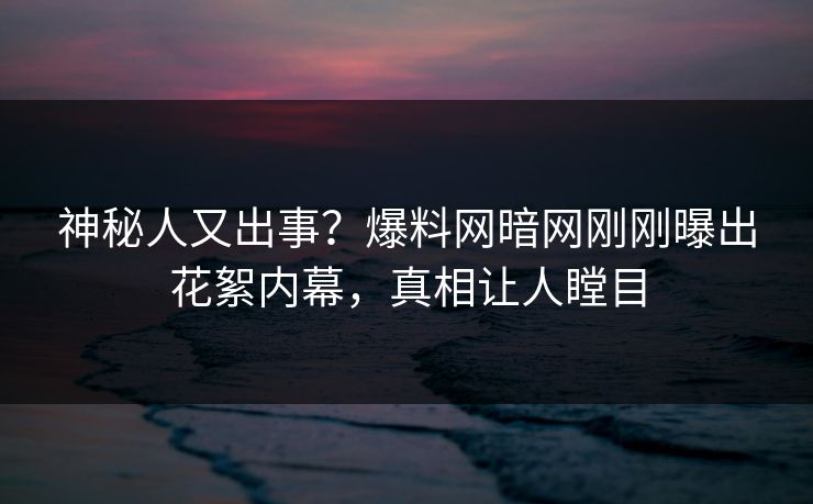 神秘人又出事？爆料网暗网刚刚曝出花絮内幕，真相让人瞠目