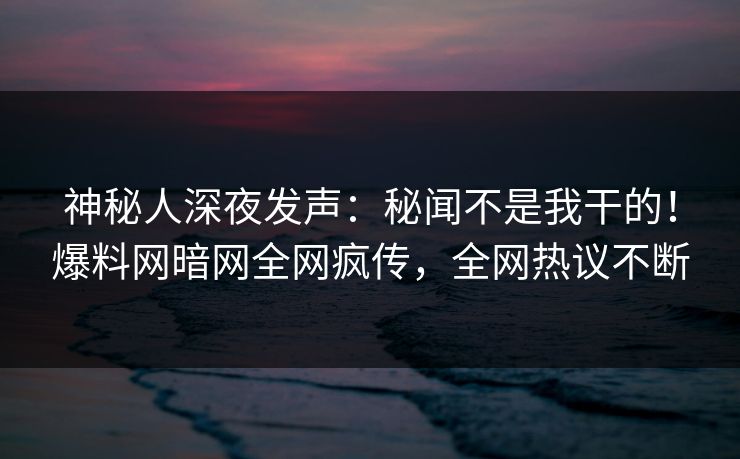 神秘人深夜发声：秘闻不是我干的！爆料网暗网全网疯传，全网热议不断