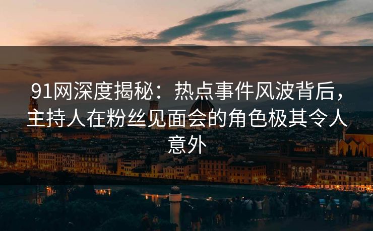 91网深度揭秘：热点事件风波背后，主持人在粉丝见面会的角色极其令人意外