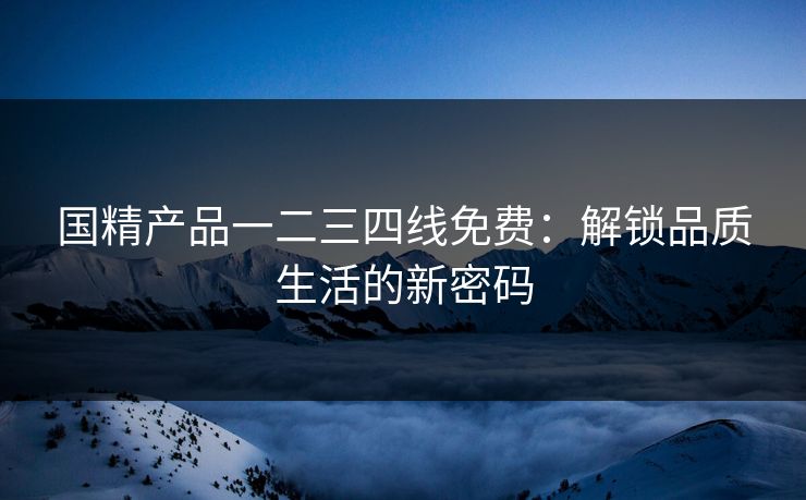 国精产品一二三四线免费:解锁品质生活的新密码 国精产品一二三四线免费:解锁品质生活的新密码