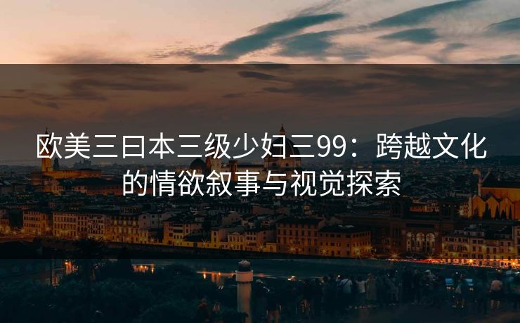 欧美三曰本三级少妇三99:跨越文化的情欲叙事与视觉探索 欧美三曰本三级少妇三99:跨越文化的情欲叙事与视觉探索