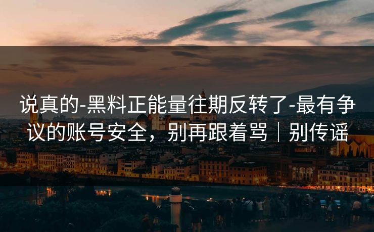 说真的-黑料正能量往期反转了-最有争议的账号安全,别再跟着骂|别传谣 说真的-黑料正能量往期反转了-最有争议的账号安全,别再跟着骂|别传谣