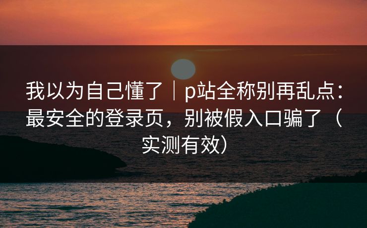 我以为自己懂了｜p站全称别再乱点：最安全的登录页，别被假入口骗了（实测有效）