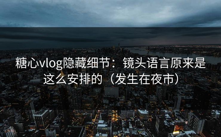 糖心vlog隐藏细节：镜头语言原来是这么安排的（发生在夜市）