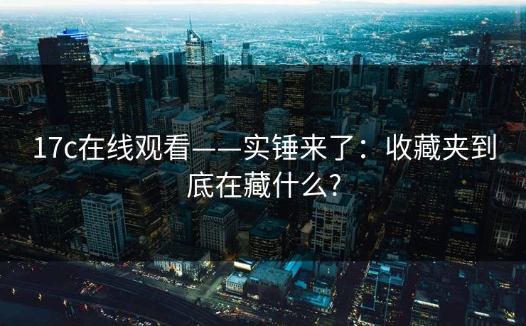 17c在线观看——实锤来了：收藏夹到底在藏什么?