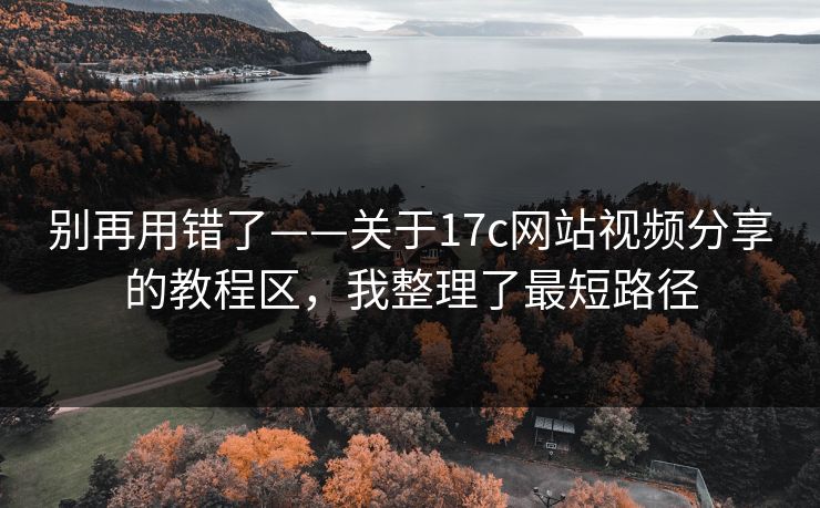 别再用错了——关于17c网站视频分享的教程区，我整理了最短路径